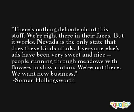 There's nothing delicate about this stuff. We're right there in their faces. But it works. Nevada is the only state that does these kinds of ads. Everyone else's ads have been very sweet and nice -- people running through meadows with flowers in slow motion. We're not there. We want new business. -Somer Hollingsworth
