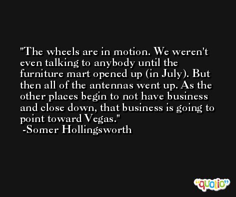 The wheels are in motion. We weren't even talking to anybody until the furniture mart opened up (in July). But then all of the antennas went up. As the other places begin to not have business and close down, that business is going to point toward Vegas. -Somer Hollingsworth