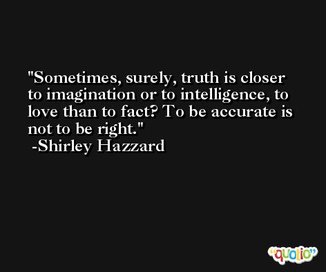 Sometimes, surely, truth is closer to imagination or to intelligence, to love than to fact? To be accurate is not to be right. -Shirley Hazzard