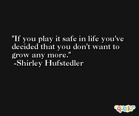 If you play it safe in life you've decided that you don't want to grow any more. -Shirley Hufstedler