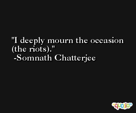 I deeply mourn the occasion (the riots). -Somnath Chatterjee