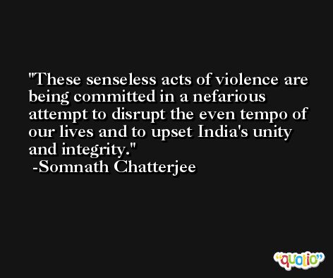 These senseless acts of violence are being committed in a nefarious attempt to disrupt the even tempo of our lives and to upset India's unity and integrity. -Somnath Chatterjee