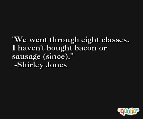We went through eight classes. I haven't bought bacon or sausage (since). -Shirley Jones