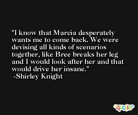 I know that Marcia desperately wants me to come back. We were devising all kinds of scenarios together, like Bree breaks her leg and I would look after her and that would drive her insane. -Shirley Knight