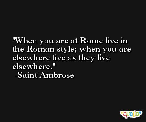 When you are at Rome live in the Roman style; when you are elsewhere live as they live elsewhere. -Saint Ambrose