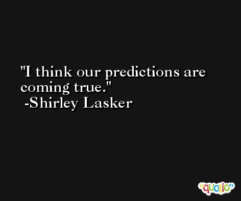 I think our predictions are coming true. -Shirley Lasker