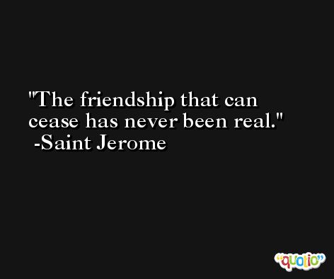The friendship that can cease has never been real. -Saint Jerome