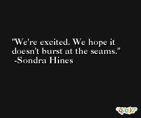 We're excited. We hope it doesn't burst at the seams. -Sondra Hines