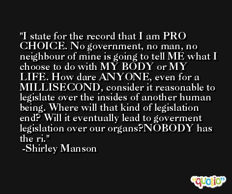 I state for the record that I am PRO CHOICE. No government, no man, no neighbour of mine is going to tell ME what I choose to do with MY BODY or MY LIFE. How dare ANYONE, even for a MILLISECOND, consider it reasonable to legislate over the insides of another human being. Where will that kind of legislation end? Will it eventually lead to goverment legislation over our organs?NOBODY has the ri. -Shirley Manson