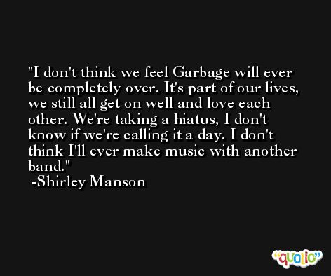 I don't think we feel Garbage will ever be completely over. It's part of our lives, we still all get on well and love each other. We're taking a hiatus, I don't know if we're calling it a day. I don't think I'll ever make music with another band. -Shirley Manson