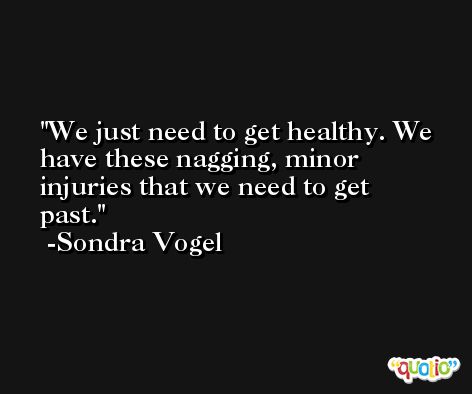 We just need to get healthy. We have these nagging, minor injuries that we need to get past. -Sondra Vogel