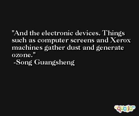 And the electronic devices. Things such as computer screens and Xerox machines gather dust and generate ozone. -Song Guangsheng