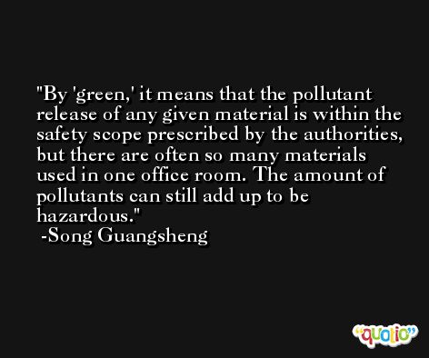 By 'green,' it means that the pollutant release of any given material is within the safety scope prescribed by the authorities, but there are often so many materials used in one office room. The amount of pollutants can still add up to be hazardous. -Song Guangsheng