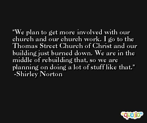 We plan to get more involved with our church and our church work. I go to the Thomas Street Church of Christ and our building just burned down. We are in the middle of rebuilding that, so we are planning on doing a lot of stuff like that. -Shirley Norton