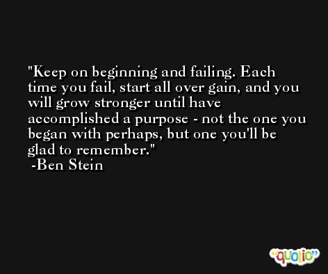 Keep on beginning and failing. Each time you fail, start all over gain, and you will grow stronger until have accomplished a purpose - not the one you began with perhaps, but one you'll be glad to remember. -Ben Stein
