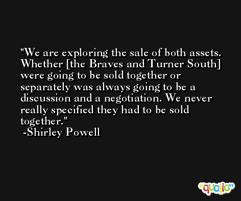 We are exploring the sale of both assets. Whether [the Braves and Turner South] were going to be sold together or separately was always going to be a discussion and a negotiation. We never really specified they had to be sold together. -Shirley Powell