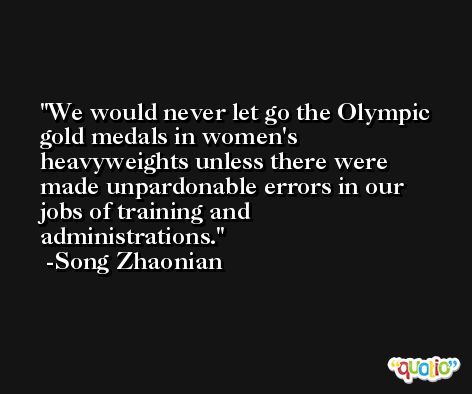We would never let go the Olympic gold medals in women's heavyweights unless there were made unpardonable errors in our jobs of training and administrations. -Song Zhaonian