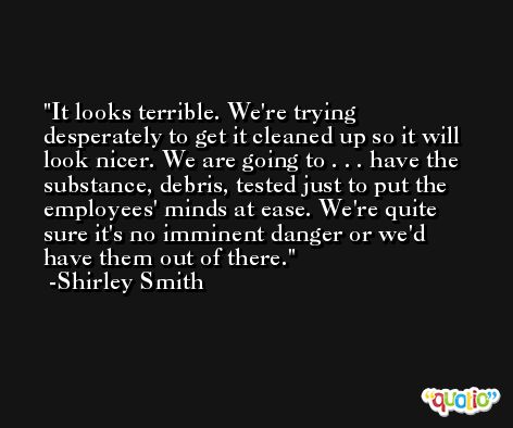 It looks terrible. We're trying desperately to get it cleaned up so it will look nicer. We are going to . . . have the substance, debris, tested just to put the employees' minds at ease. We're quite sure it's no imminent danger or we'd have them out of there. -Shirley Smith