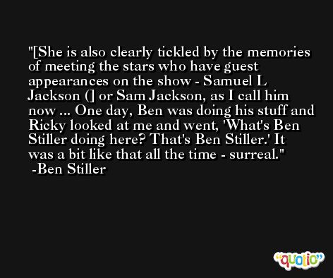 [She is also clearly tickled by the memories of meeting the stars who have guest appearances on the show - Samuel L Jackson (] or Sam Jackson, as I call him now ... One day, Ben was doing his stuff and Ricky looked at me and went, 'What's Ben Stiller doing here? That's Ben Stiller.' It was a bit like that all the time - surreal. -Ben Stiller