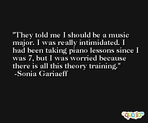 They told me I should be a music major. I was really intimidated. I had been taking piano lessons since I was 7, but I was worried because there is all this theory training. -Sonia Gariaeff