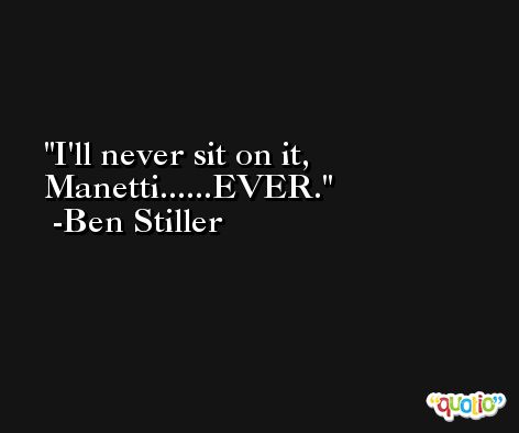 I'll never sit on it, Manetti......EVER. -Ben Stiller