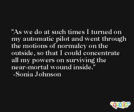 As we do at such times I turned on my automatic pilot and went through the motions of normalcy on the outside, so that I could concentrate all my powers on surviving the near-mortal wound inside. -Sonia Johnson