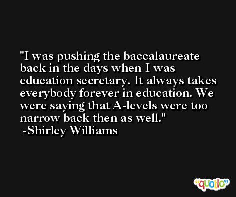I was pushing the baccalaureate back in the days when I was education secretary. It always takes everybody forever in education. We were saying that A-levels were too narrow back then as well. -Shirley Williams