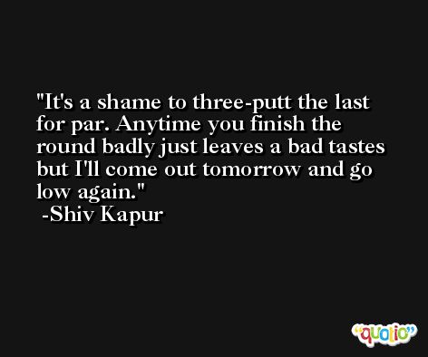It's a shame to three-putt the last for par. Anytime you finish the round badly just leaves a bad tastes but I'll come out tomorrow and go low again. -Shiv Kapur