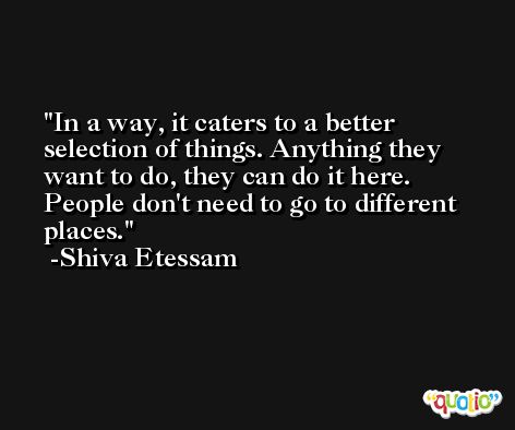 In a way, it caters to a better selection of things. Anything they want to do, they can do it here. People don't need to go to different places. -Shiva Etessam