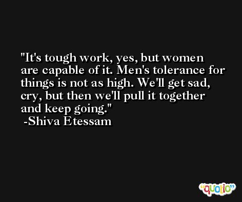 It's tough work, yes, but women are capable of it. Men's tolerance for things is not as high. We'll get sad, cry, but then we'll pull it together and keep going. -Shiva Etessam