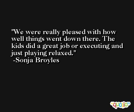 We were really pleased with how well things went down there. The kids did a great job or executing and just playing relaxed. -Sonja Broyles