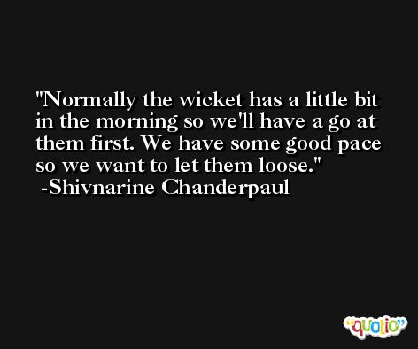 Normally the wicket has a little bit in the morning so we'll have a go at them first. We have some good pace so we want to let them loose. -Shivnarine Chanderpaul