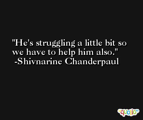 He's struggling a little bit so we have to help him also. -Shivnarine Chanderpaul