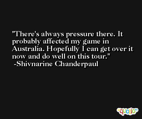 There's always pressure there. It probably affected my game in Australia. Hopefully I can get over it now and do well on this tour. -Shivnarine Chanderpaul