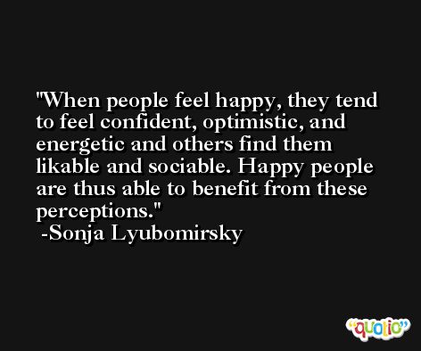 When people feel happy, they tend to feel confident, optimistic, and energetic and others find them likable and sociable. Happy people are thus able to benefit from these perceptions. -Sonja Lyubomirsky