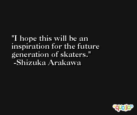 I hope this will be an inspiration for the future generation of skaters. -Shizuka Arakawa