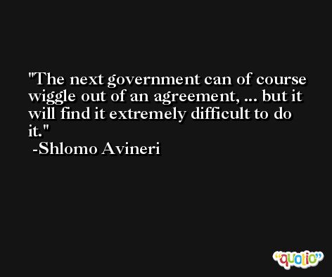 The next government can of course wiggle out of an agreement, ... but it will find it extremely difficult to do it. -Shlomo Avineri