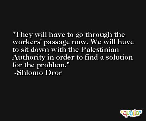 They will have to go through the workers' passage now. We will have to sit down with the Palestinian Authority in order to find a solution for the problem. -Shlomo Dror