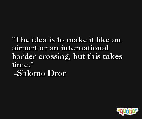 The idea is to make it like an airport or an international border crossing, but this takes time. -Shlomo Dror