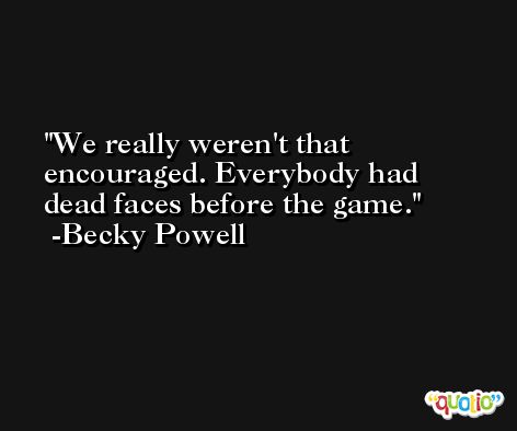 We really weren't that encouraged. Everybody had dead faces before the game. -Becky Powell