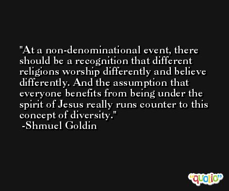 At a non-denominational event, there should be a recognition that different religions worship differently and believe differently. And the assumption that everyone benefits from being under the spirit of Jesus really runs counter to this concept of diversity. -Shmuel Goldin