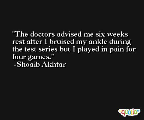 The doctors advised me six weeks rest after I bruised my ankle during the test series but I played in pain for four games. -Shoaib Akhtar