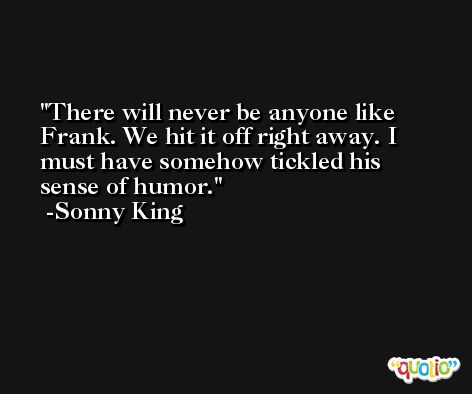 There will never be anyone like Frank. We hit it off right away. I must have somehow tickled his sense of humor. -Sonny King
