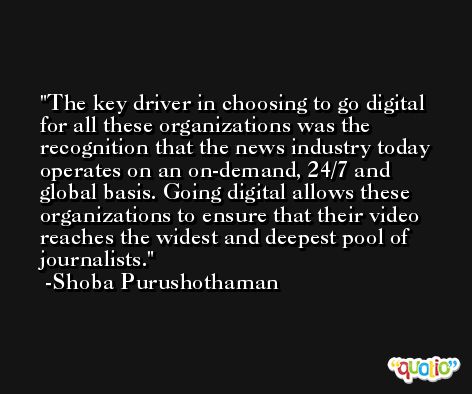 The key driver in choosing to go digital for all these organizations was the recognition that the news industry today operates on an on-demand, 24/7 and global basis. Going digital allows these organizations to ensure that their video reaches the widest and deepest pool of journalists. -Shoba Purushothaman