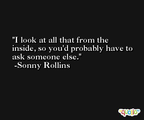 I look at all that from the inside, so you'd probably have to ask someone else. -Sonny Rollins