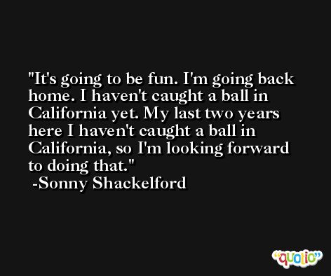 It's going to be fun. I'm going back home. I haven't caught a ball in California yet. My last two years here I haven't caught a ball in California, so I'm looking forward to doing that. -Sonny Shackelford