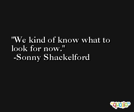 We kind of know what to look for now. -Sonny Shackelford
