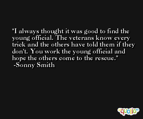 I always thought it was good to find the young official. The veterans know every trick and the others have told them if they don't. You work the young official and hope the others come to the rescue. -Sonny Smith