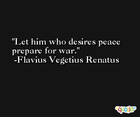 Let him who desires peace prepare for war. -Flavius Vegetius Renatus