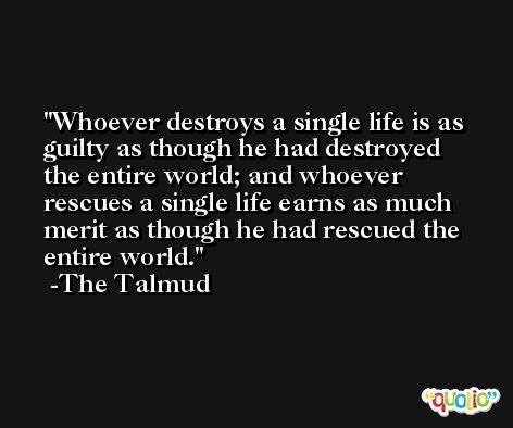 Whoever destroys a single life is as guilty as though he had destroyed the entire world; and whoever rescues a single life earns as much merit as though he had rescued the entire world. -The Talmud